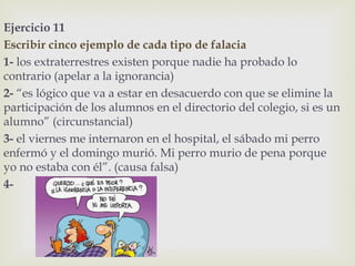 Ejercicio 11
Escribir cinco ejemplo de cada tipo de falacia
1- los extraterrestres existen porque nadie ha probado lo
contrario (apelar a la ignorancia)
2- “es lógico que va a estar en desacuerdo con que se elimine la
participación de los alumnos en el directorio del colegio, si es un
alumno” (circunstancial)
3- el viernes me internaron en el hospital, el sábado mi perro
enfermó y el domingo murió. Mi perro murio de pena porque
yo no estaba con él”. (causa falsa)
4-
 
