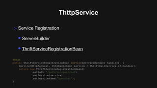 ThttpService
> Service Registration
• ServerBuilder
• ThriftServiceRegistrationBean
@Bean
public ThriftServiceRegistrationBean service(ServiceHandler handler) {
Service<HttpRequest, HttpResponse> service = ThriftCallService.of(handler);
return new ThriftServiceRegistrationBean()
.setPath(”/path/to/open/chat)
.setService(service)
.setServiceName(”Openchat");
}
 