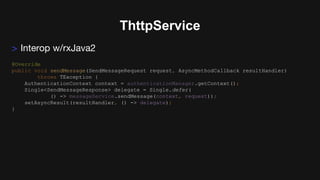 ThttpService
> Interop w/rxJava2
@Override
public void sendMessage(SendMessageRequest request, AsyncMethodCallback resultHandler)
throws TException {
AuthenticationContext context = authenticationManager.getContext();
Single<SendMessageResponse> delegate = Single.defer(
() -> messageService.sendMessage(context, request));
setAsyncResult(resultHandler, () -> delegate);
}
 