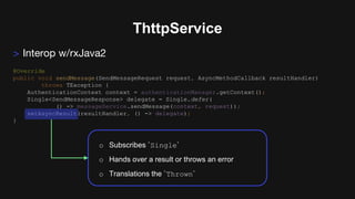 ThttpService
> Interop w/rxJava2
@Override
public void sendMessage(SendMessageRequest request, AsyncMethodCallback resultHandler)
throws TException {
AuthenticationContext context = authenticationManager.getContext();
Single<SendMessageResponse> delegate = Single.defer(
() -> messageService.sendMessage(context, request));
setAsyncResult(resultHandler, () -> delegate);
}
o Subscribes `Single`
o Hands over a result or throws an error
o Translations the `Thrown`
 