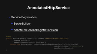 AnnotatedHttpService
> Service Registration
• ServerBuilder
• AnnotatedServiceRegistrationBean
@Bean
public AnnotatedServiceRegistrationBean newAnnotatedHttpService(
String urlPrefix,
BaseHttpRequestHandler handler) {
return new AnnotatedServiceRegistrationBean().setPathPrefix(urlPrefix)
.setServiceName("httpService")
.setService(handler);
}
 