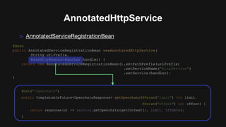 AnnotatedHttpService
> AnnotatedServiceRegistrationBean
@Bean
public AnnotatedServiceRegistrationBean newAnnotatedHttpService(
String urlPrefix,
BaseHttpRequestHandler handler) {
return new AnnotatedServiceRegistrationBean().setPathPrefix(urlPrefix)
.setServiceName("httpService")
.setService(handler);
}
@Get("/openchats")
public CompletableFuture<OpenchatsResponse> getOpenchats(@Param("limit") int limit,
@Param("offset") int offset) {
return response(() -> service.getOpenchats(getContext(), limit, offset));
}
 