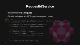 @Override
public O serve(ServiceRequestContext ctx, I req) throws Exception {
// For example,
long requestId = System.currentTimeMillis();
ctx.attr(ATTRIBUTE_KEY).set(requestId);
// Copy to a child
ctx.onChild((curCtx, newCtx) -> {
if (curCtx.hasAttr(ATTRIBUTE_KEY)) {
// Set the id to newCtx's attr
}
});
return delegate().serve(ctx, req);
}
RequestIdService
>Recommended & Required
>Similar to Logback’s MDC (Mapped Dignostic Context)
 