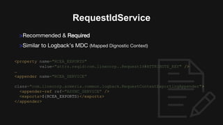 <property name="RCEA_EXPORTS"
value="attrs.reqid:com.linecorp..RequestId#ATTRIBUTE_KEY" />
…
<appender name="RCEA_SERVICE”
class="com.linecorp.armeria.common.logback.RequestContextExportingAppender">
<appender-ref ref="ASYNC_SERVICE" />
<exports>${RCEA_EXPORTS}</exports>
</appender>
RequestIdService
>Recommended & Required
>Similar to Logback’s MDC (Mapped Dignostic Context)
 