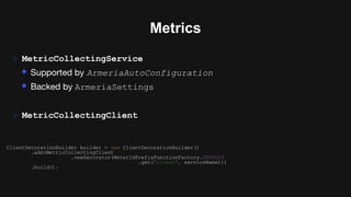 Metrics
> MetricCollectingService
• Supported by ArmeriaAutoConfiguration
• Backed by ArmeriaSettings
> MetricCollectingClient
ClientDecorationBuilder builder = new ClientDecorationBuilder()
.add(MetricCollectingClient
.newDecorator(MeterIdPrefixFunctionFactory.DEFAULT
.get("client", serviceName)))
.build();
 