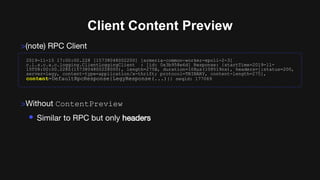 Client Content Preview
>(note) RPC Client
>Without ContentPreview
• Similar to RPC but only headers
2019-11-15 17:00:00.228 [15738048002200] [armeria-common-worker-epoll-2-3]
c.l.s.c.a.c.logging.ClientLoggingClient : [id: 0x3b958e6d] Response: {startTime=2019-11-
15T08:00:00.228Z(1573804800228000), length=275B, duration=108µs(108519ns), headers=[:status=200,
server=legy, content-type=application/x-thrift; protocol=TBINARY, content-length=275],
content=DefaultRpcResponse{LegyResponse(...)}} seqid: 177069
 