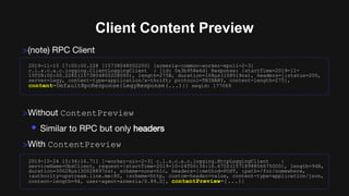 Client Content Preview
>(note) RPC Client
>Without ContentPreview
• Similar to RPC but only headers
>With ContentPreview
2019-11-15 17:00:00.228 [15738048002200] [armeria-common-worker-epoll-2-3]
c.l.s.c.a.c.logging.ClientLoggingClient : [id: 0x3b958e6d] Response: {startTime=2019-11-
15T08:00:00.228Z(1573804800228000), length=275B, duration=108µs(108519ns), headers=[:status=200,
server=legy, content-type=application/x-thrift; protocol=TBINARY, content-length=275],
content=DefaultRpcResponse{LegyResponse(...)}} seqid: 177069
2019-10-24 15:34:16.711 [-worker-nio-2-3] c.l.s.c.a.c.logging.HttpLoggingClient :
serviceName=ObsClient, request={startTime=2019-10-24T06:34:16.675Z(1571898856675000), length=94B,
duration=30028µs(30028897ns), scheme=none+h1c, headers=[:method=POST, :path=/for/somewhere,
:authority=upstream.line.me:80, :scheme=http, custom-header=value, content-type=application/json,
content-length=94, user-agent=armeria/0.89.0], contentPreview={...}}
 