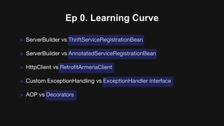 > ServerBuilder vs ThriftServiceRegistrationBean
> ServerBuilder vs AnnotatedServiceRegistrationBean
> HttpClient vs RetrofitArmeriaClient
> Custom ExceptionHandling vs ExceptionHandler interface
> AOP vs Decorators
Ep 0. Learning Curve
 