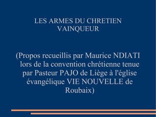 LES ARMES DU CHRETIEN
           VAINQUEUR


(Propos recueillis par Maurice NDIATI
 lors de la convention chrétienne tenue
  par Pasteur PAJO de Liège à l'église
   évangélique VIE NOUVELLE de
                Roubaix)
 