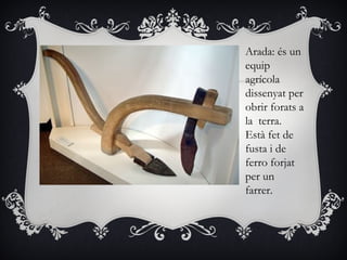 Arada: és un
equip
agrícola
dissenyat per
obrir forats a
la terra.
Està fet de
fusta i de
ferro forjat
per un
farrer.
 