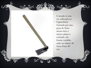 L‘aixada és una
eia utilitzada en
l‘agricultura
formada per una
peça de ferro
acerat més o
menys plana o
corbada i de
forma variable,
amb un mànec de
fusta d'uns 80
cm.
 