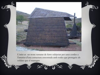 L’ariet es un tronc rematat de ferro subjectat per unes cordes a
l’interior d’una estructura ensostrada amb rodes que protegeix els
soldats que el manegen
 
