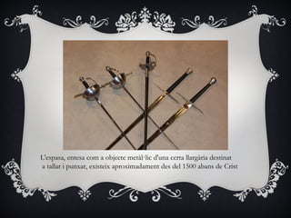 L'espasa, entesa com a objecte metàl·lic d'una certa llargària destinat
a tallar i punxar, existeix aproximadament des del 1500 abans de Crist
 