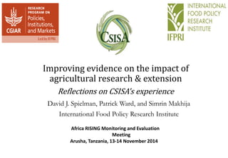 Improving evidence on the impact of 
agricultural research & extension 
Reflections on CSISA’s experience 
David J. Spielman, Patrick Ward, and Simrin Makhija 
International Food Policy Research Institute 
Africa RISING Monitoring and Evaluation 
Meeting 
Arusha, Tanzania, 13-14 November 2014 
 