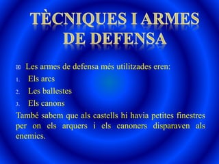  Les armes de defensa més utilitzades eren:
1. Els arcs
2. Les ballestes
3. Els canons
També sabem que als castells hi havia petites finestres
per on els arquers i els canoners disparaven als
enemics.
 