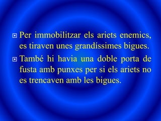  Per immobilitzar els ariets enemics,
es tiraven unes grandíssimes bigues.
 També hi havia una doble porta de
fusta amb punxes per si els ariets no
es trencaven amb les bigues.
 