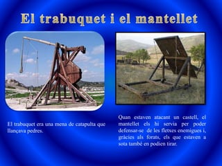 El trabuquet era una mena de catapulta que
llançava pedres.
Quan estaven atacant un castell, el
mantellet els hi servia per poder
defensar-se de les fletxes enemigues i,
gràcies als forats, els que estaven a
sota també en podien tirar.
 
