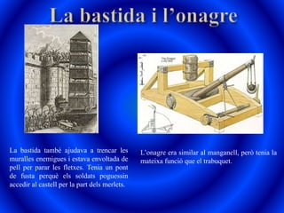 La bastida també ajudava a trencar les
muralles enemigues i estava envoltada de
pell per parar les fletxes. Tenia un pont
de fusta perquè els soldats poguessin
accedir al castell per la part dels merlets.
L’onagre era similar al manganell, però tenia la
mateixa funció que el trabuquet.
 