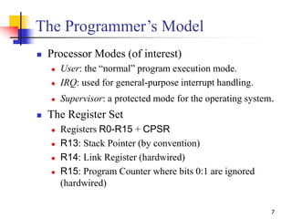 7
The Programmer’s Model
 Processor Modes (of interest)
 User: the “normal” program execution mode.
 IRQ: used for gene...