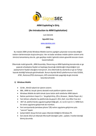 ARM Exploiting’e Giriş
(An Introduction to ARM Exploitation)
Celil ÜNÜVER
SignalSEC Corp.
www.signalsec.com
GİRİŞ
Bu makale 2009 yılında Windows Mobile üzerine yaptığım çalışmalar esnasında aldığım
notların derlenmesiyle oluşturulmuştur. Her ne kadar windows mobile işletim sistemi artık
ömrünü tamamlamış olsa da , gün geçtikçe mobil / gömülü sistem güvenlik konuları önem
kazanmaktadır.
Ülkemizde mobil güvenlik , ARM Assembly / Reversing ve ARM Exploiting konularında ar-ge
yapacak arkadaşlara faydalı ve başlangıç basamağı olabileceğini düşündüğüm için
paylaşmamın faydalı olacağına inanıyorum. Zira ülkemizde bu alanlarda ar-ge ve Türkçe
kaynak eksikliği fazlasıyla görülmektedir. Bunun dışında WinCE platformunun hala SCADA,
ATM , Restoran/POS otomasyon, GPS sistemlerinde yaygınlığı da göz önünde
bulundurulmalıdır.
1) Windows Mobile
 32 Bit , WinCE tabanlı bir işletim sistemi.
 X86 , ARM vb. birçok işlemci destekli multi platform işletim sistemi
 Windows Mobile de dahil olmak üzere bütün akıllı telefonlar ARM tabanlı
 Native yazılımların hepsi C++ ‘ da geliştirilmiş. (Örn; Browser , Media Player vb.)
 Yani bilinen zafiyetler bu platformda da geçerli. (Örn; BoF, Use After Free vb.)
 .NET vb. platformlarda uygulama geliştirildiği gibi , 6.1 ve 6.5 için C++ / ARM Asm
ile native uygulama geliştirmek de mümkün.
 Yeni versiyonlarda (windows phone 7/8) native uygulama geliştirme yolu
“sanırım” kapalı.
 Çalıştırılabilir dosya formatı yapısı itibariyle bildiğimiz Windows PE.
 Son olarak 2012 yılı itibariyle Microsoft desteğini çekti , update / market desteği
bitmiş durumda.
 