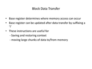 Block Data Transfer

• Base register determines where memory access can occur
• Base register can be updated after data transfer by suffixing a
  ‘!’
• These instructions are useful for
   - Saving and restoring context
   - moving large chunks of data to/from memory
 