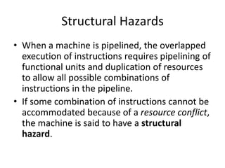 Structural Hazards
• When a machine is pipelined, the overlapped
  execution of instructions requires pipelining of
  functional units and duplication of resources
  to allow all possible combinations of
  instructions in the pipeline.
• If some combination of instructions cannot be
  accommodated because of a resource conflict,
  the machine is said to have a structural
  hazard.
 