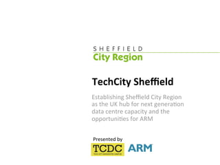 TechCity Sheﬃeld 
Establishing Sheﬃeld City Region  
as the UK hub for next genera:on  
data centre capacity and the 
opportuni:es for ARM 

Presented by 
 