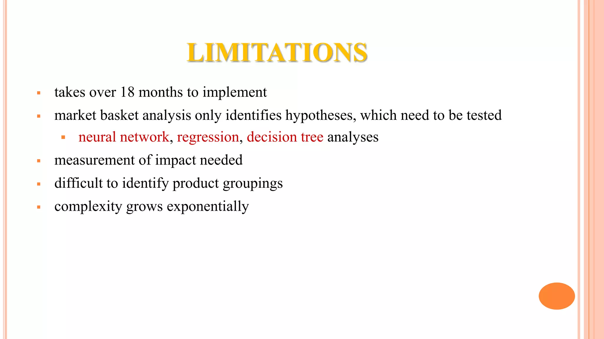 LIMITATIONS  takes over 18 months to implement  market basket analysis only identifies hypotheses, which need to be tested  neural network, regression, decision tree analyses  measurement of impact needed  difficult to identify product groupings  complexity grows exponentially 