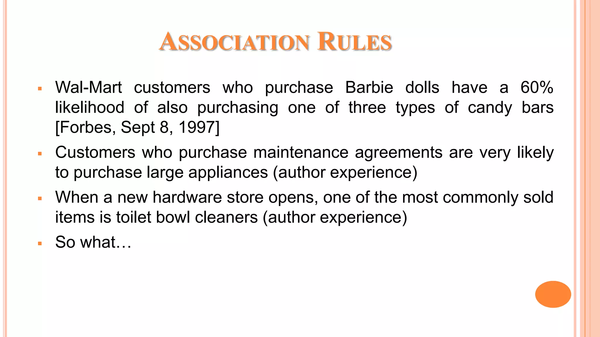 ASSOCIATION RULES  Wal-Mart customers who purchase Barbie dolls have a 60% likelihood of also purchasing one of three types of candy bars [Forbes, Sept 8, 1997]  Customers who purchase maintenance agreements are very likely to purchase large appliances (author experience)  When a new hardware store opens, one of the most commonly sold items is toilet bowl cleaners (author experience)  So what… 