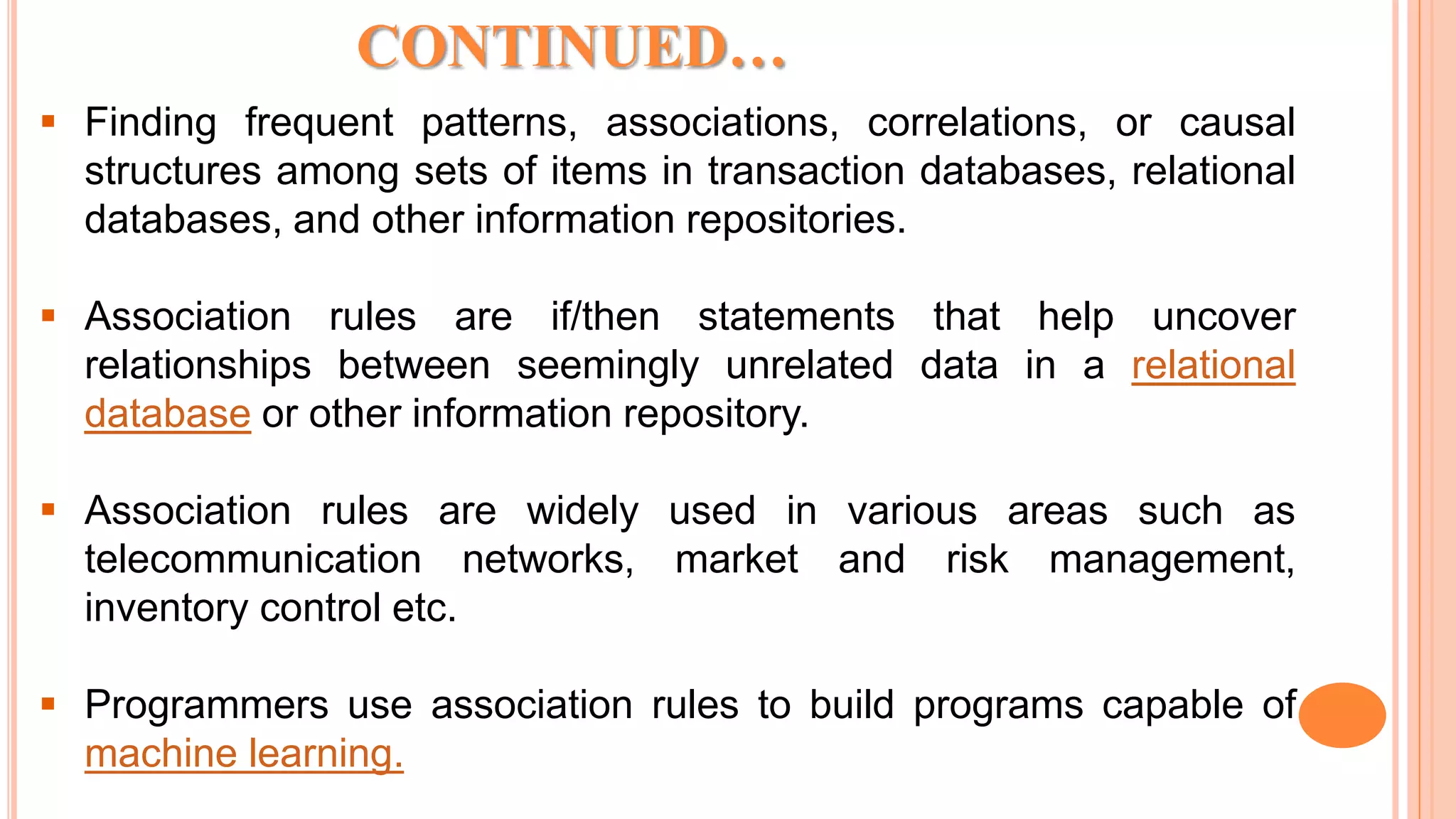  Finding frequent patterns, associations, correlations, or causal structures among sets of items in transaction databases, relational databases, and other information repositories.  Association rules are if/then statements that help uncover relationships between seemingly unrelated data in a relational database or other information repository.  Association rules are widely used in various areas such as telecommunication networks, market and risk management, inventory control etc.  Programmers use association rules to build programs capable of machine learning. CONTINUED… 