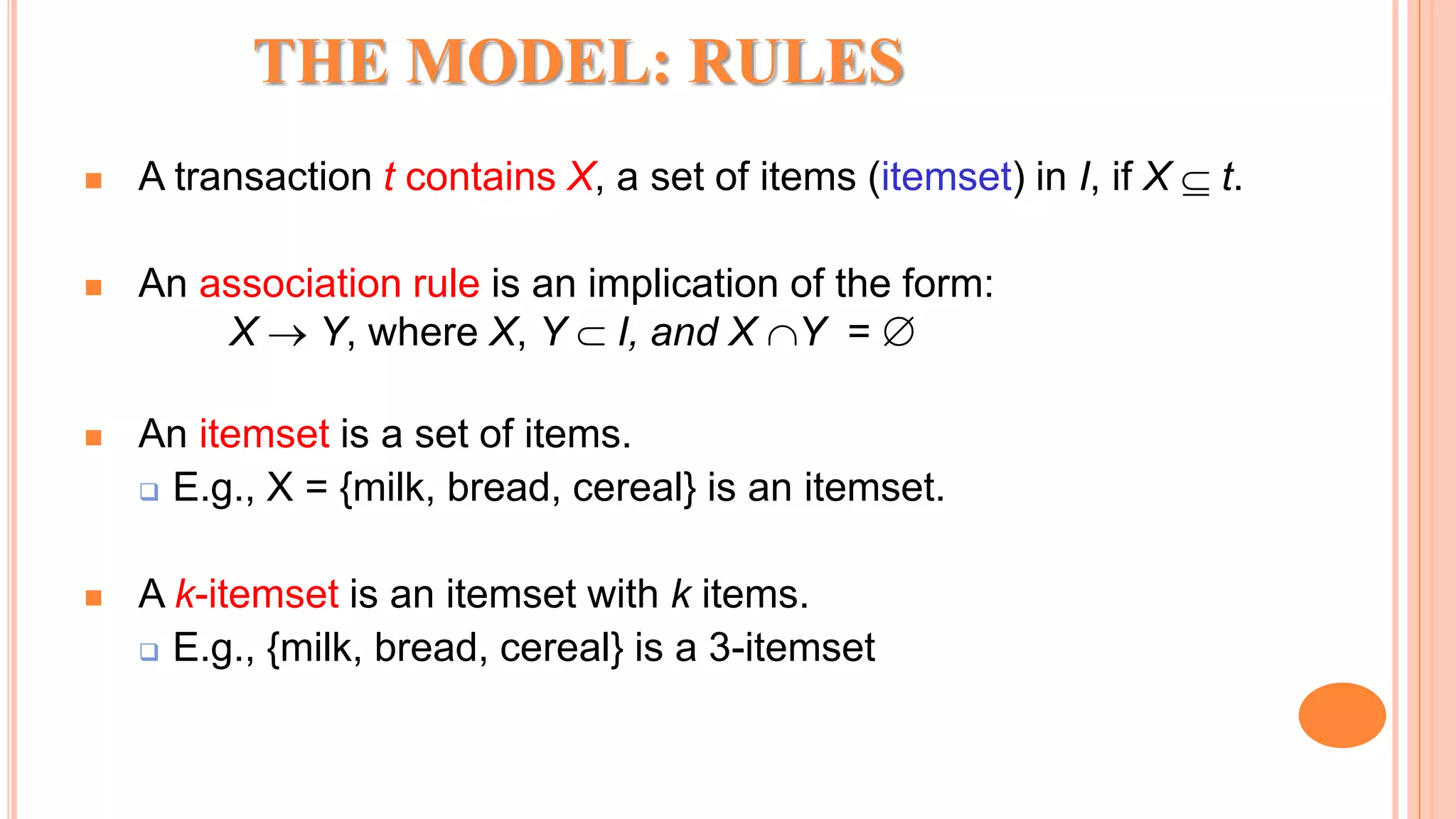 THE MODEL: RULES  A transaction t contains X, a set of items (itemset) in I, if X  t.  An association rule is an implication of the form: X  Y, where X, Y  I, and X Y =   An itemset is a set of items.  E.g., X = {milk, bread, cereal} is an itemset.  A k-itemset is an itemset with k items.  E.g., {milk, bread, cereal} is a 3-itemset 