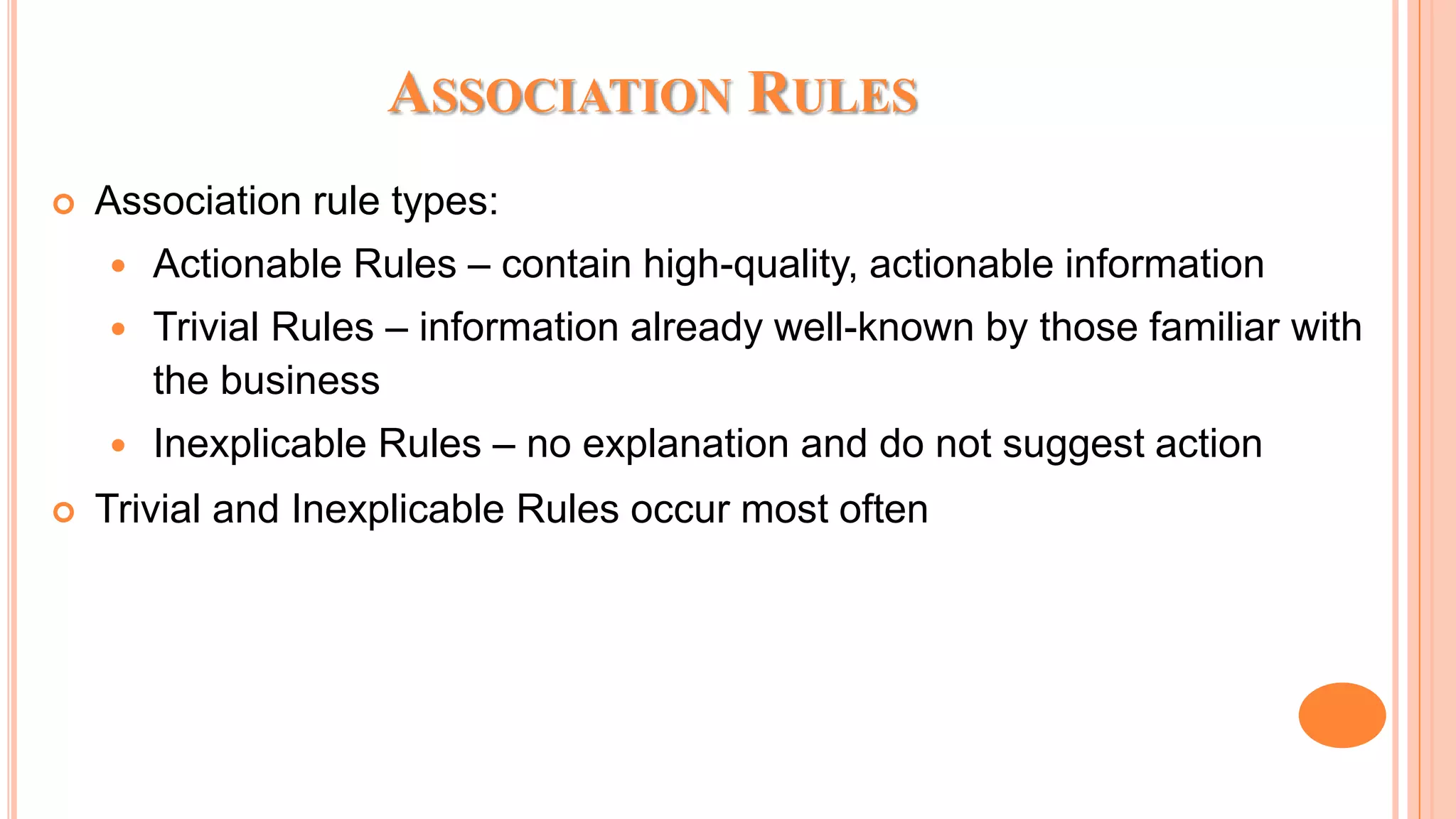 ASSOCIATION RULES  Association rule types:  Actionable Rules – contain high-quality, actionable information  Trivial Rules – information already well-known by those familiar with the business  Inexplicable Rules – no explanation and do not suggest action  Trivial and Inexplicable Rules occur most often 