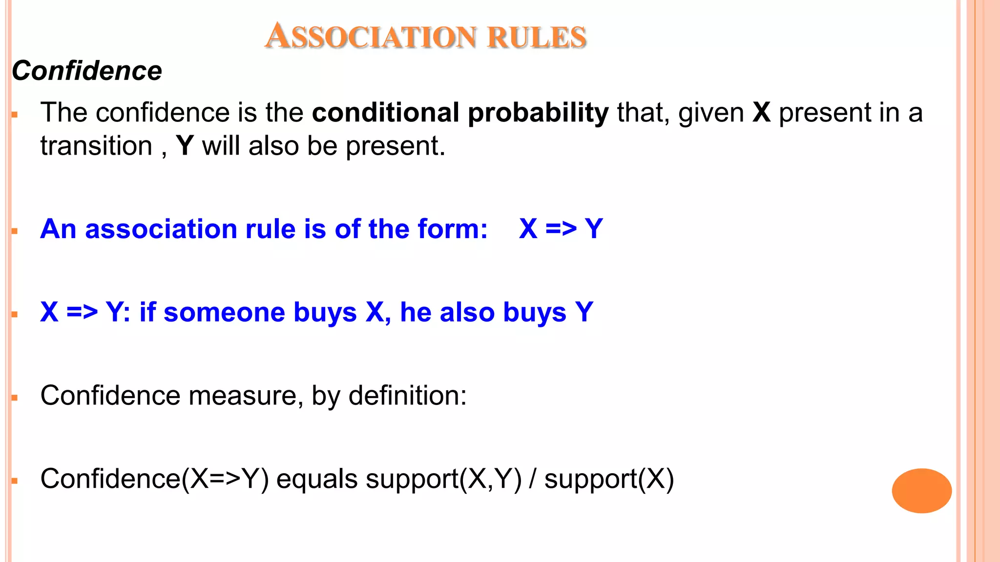ASSOCIATION RULES Confidence  The confidence is the conditional probability that, given X present in a transition , Y will also be present.  An association rule is of the form: X => Y  X => Y: if someone buys X, he also buys Y  Confidence measure, by definition:  Confidence(X=>Y) equals support(X,Y) / support(X) 