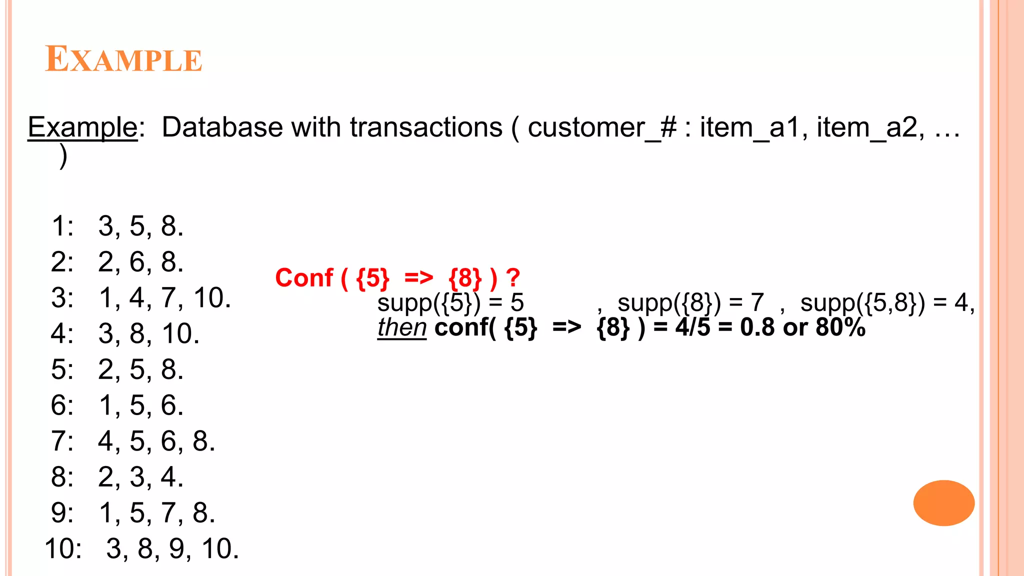 EXAMPLE Example: Database with transactions ( customer_# : item_a1, item_a2, … ) 1: 3, 5, 8. 2: 2, 6, 8. 3: 1, 4, 7, 10. 4: 3, 8, 10. 5: 2, 5, 8. 6: 1, 5, 6. 7: 4, 5, 6, 8. 8: 2, 3, 4. 9: 1, 5, 7, 8. 10: 3, 8, 9, 10. Conf ( {5} => {8} ) ? supp({5}) = 5 , supp({8}) = 7 , supp({5,8}) = 4, then conf( {5} => {8} ) = 4/5 = 0.8 or 80% 