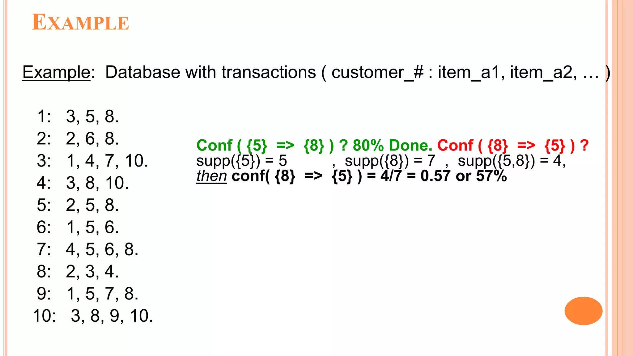 EXAMPLE Example: Database with transactions ( customer_# : item_a1, item_a2, … ) 1: 3, 5, 8. 2: 2, 6, 8. 3: 1, 4, 7, 10. 4: 3, 8, 10. 5: 2, 5, 8. 6: 1, 5, 6. 7: 4, 5, 6, 8. 8: 2, 3, 4. 9: 1, 5, 7, 8. 10: 3, 8, 9, 10. Conf ( {5} => {8} ) ? 80% Done. Conf ( {8} => {5} ) ? supp({5}) = 5 , supp({8}) = 7 , supp({5,8}) = 4, then conf( {8} => {5} ) = 4/7 = 0.57 or 57% 