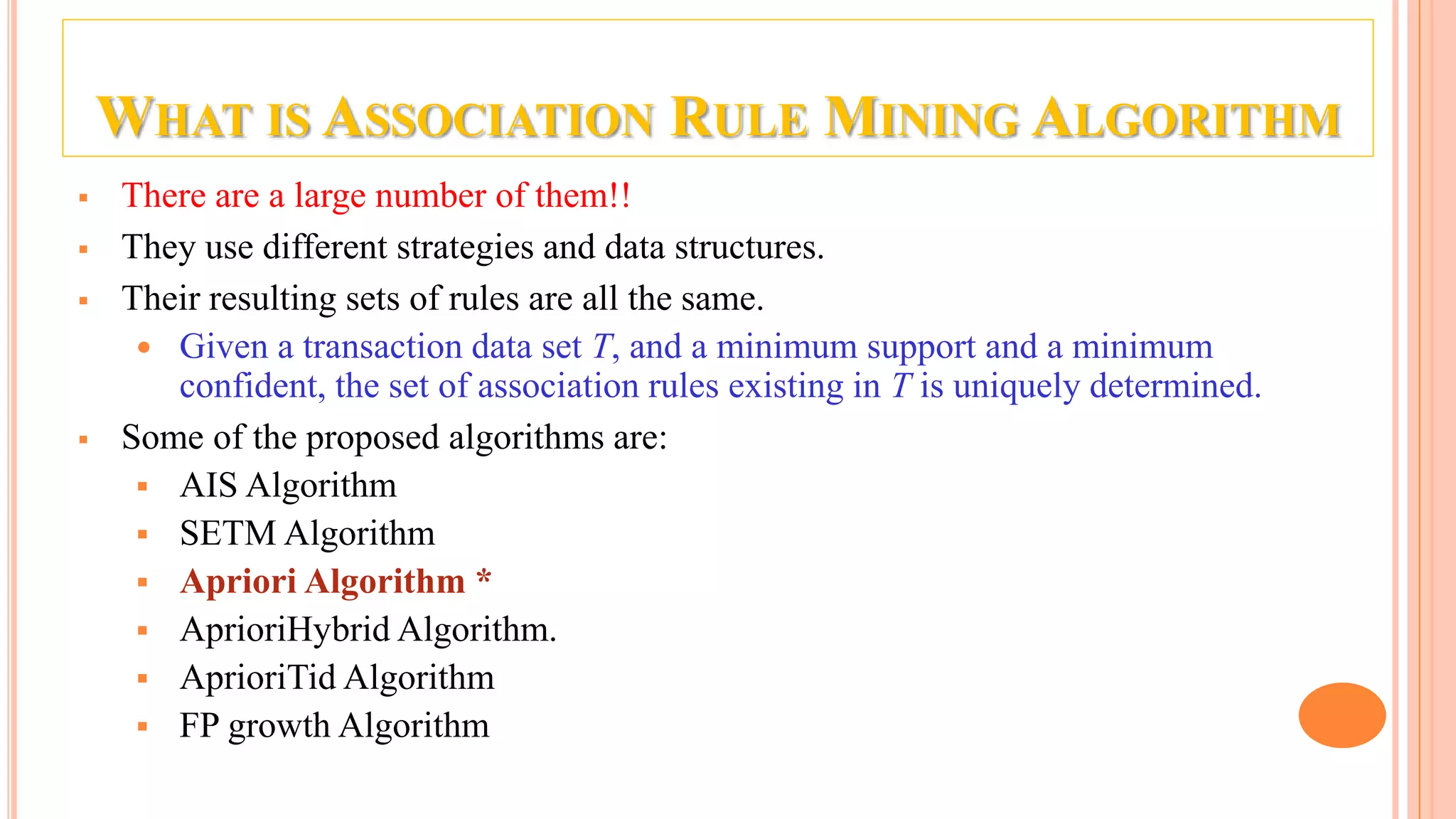 WHAT IS ASSOCIATION RULE MINING ALGORITHM  There are a large number of them!!  They use different strategies and data structures.  Their resulting sets of rules are all the same.  Given a transaction data set T, and a minimum support and a minimum confident, the set of association rules existing in T is uniquely determined.  Some of the proposed algorithms are:  AIS Algorithm  SETM Algorithm  Apriori Algorithm *  AprioriHybrid Algorithm.  AprioriTid Algorithm  FP growth Algorithm 