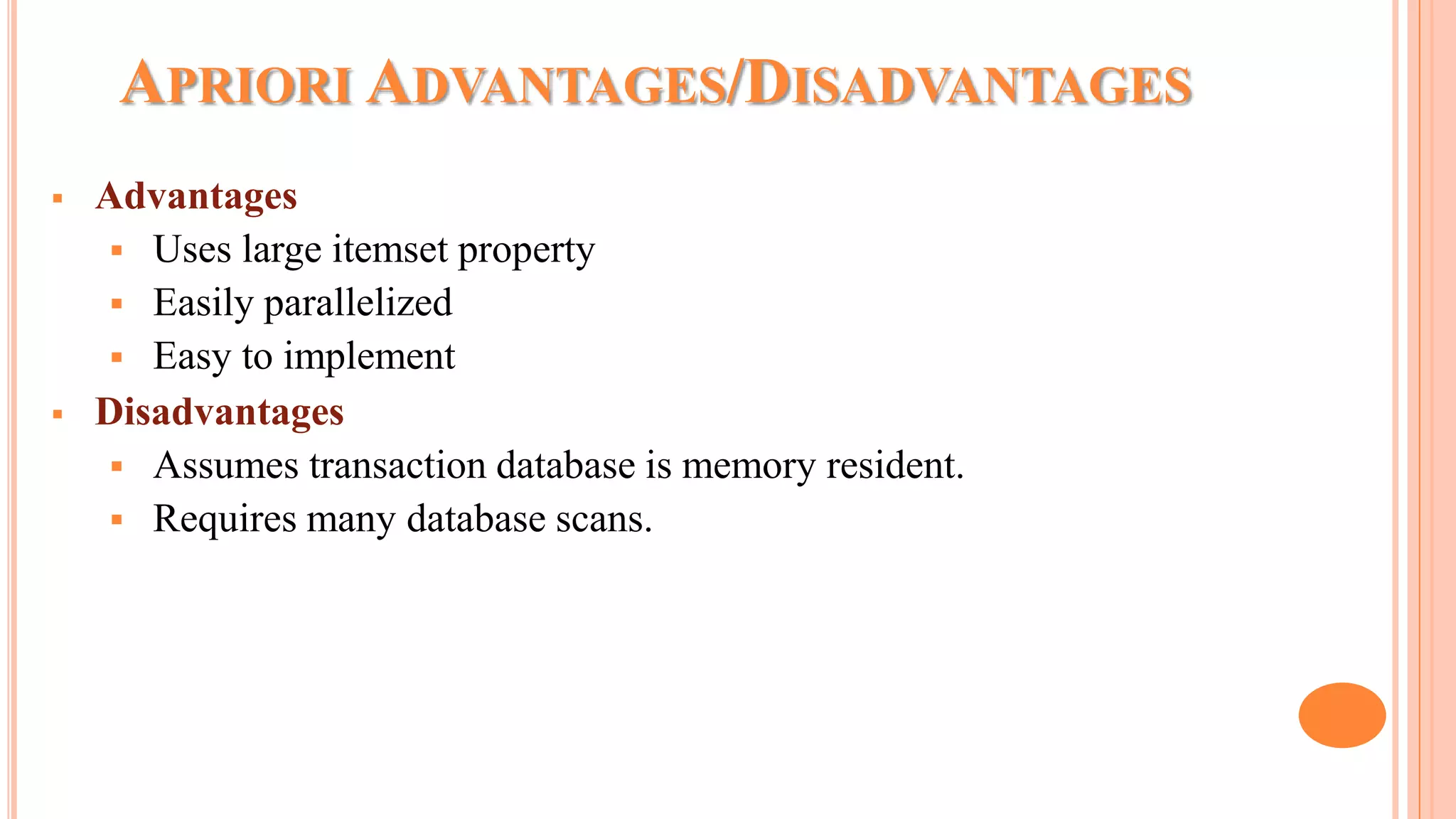 APRIORI ADVANTAGES/DISADVANTAGES  Advantages  Uses large itemset property  Easily parallelized  Easy to implement  Disadvantages  Assumes transaction database is memory resident.  Requires many database scans. 