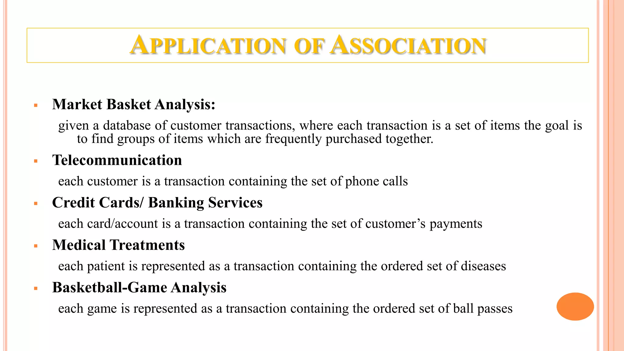 APPLICATION OF ASSOCIATION  Market Basket Analysis: given a database of customer transactions, where each transaction is a set of items the goal is to find groups of items which are frequently purchased together.  Telecommunication each customer is a transaction containing the set of phone calls  Credit Cards/ Banking Services each card/account is a transaction containing the set of customer’s payments  Medical Treatments each patient is represented as a transaction containing the ordered set of diseases  Basketball-Game Analysis each game is represented as a transaction containing the ordered set of ball passes 