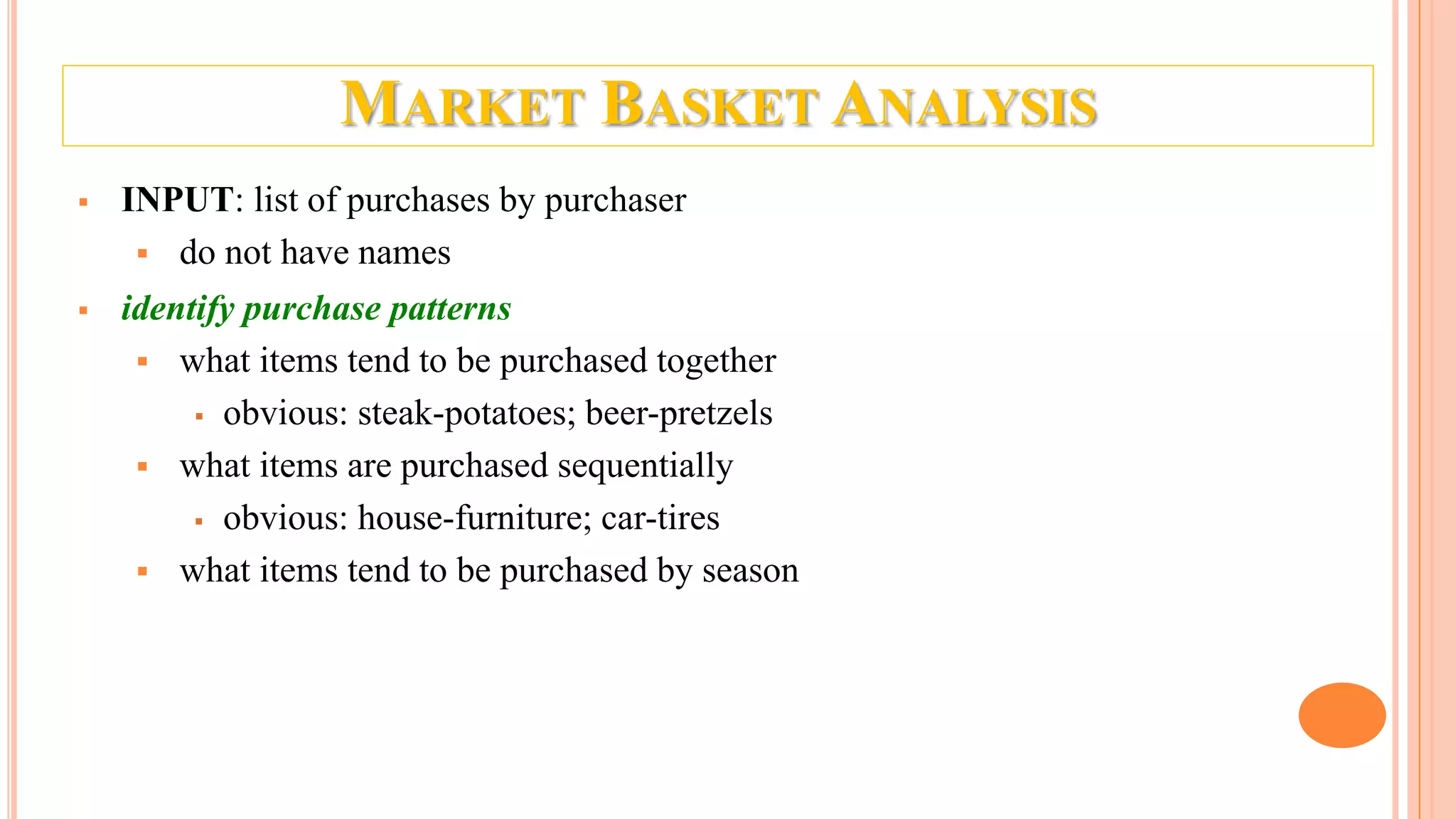 MARKET BASKET ANALYSIS  INPUT: list of purchases by purchaser  do not have names  identify purchase patterns  what items tend to be purchased together  obvious: steak-potatoes; beer-pretzels  what items are purchased sequentially  obvious: house-furniture; car-tires  what items tend to be purchased by season 
