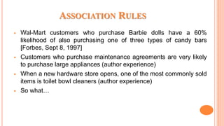 ASSOCIATION RULES
 Wal-Mart customers who purchase Barbie dolls have a 60%
likelihood of also purchasing one of three types of candy bars
[Forbes, Sept 8, 1997]
 Customers who purchase maintenance agreements are very likely
to purchase large appliances (author experience)
 When a new hardware store opens, one of the most commonly sold
items is toilet bowl cleaners (author experience)
 So what…
 