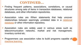  Finding frequent patterns, associations, correlations, or causal
structures among sets of items in transaction databases, relational
databases, and other information repositories.
 Association rules are if/then statements that help uncover
relationships between seemingly unrelated data in a relational
database or other information repository.
 Association rules are widely used in various areas such as
telecommunication networks, market and risk management,
inventory control etc.
 Programmers use association rules to build programs capable of
machine learning.
CONTINUED…
 