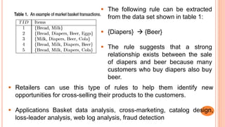  The following rule can be extracted
from the data set shown in table 1:
 {Diapers}  {Beer}
 The rule suggests that a strong
relationship exists between the sale
of diapers and beer because many
customers who buy diapers also buy
beer.
 Retailers can use this type of rules to help them identify new
opportunities for cross-selling their products to the customers.
 Applications Basket data analysis, cross-marketing, catalog design,
loss-leader analysis, web log analysis, fraud detection
 