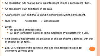  An association rule has two parts, an antecedent (if) and a consequent (then).
 An antecedent is an item found in the data.
 A consequent is an item that is found in combination with the antecedent.
 Rule form: Antecedent → Consequence
 „Given:
 (1) database of transactions,
 (2) each transaction is a list of items purchased by a customer in a visit.
 Find: all rules that correlate the presence of one set of items ( itemset ) with that
of another set of items.
 „E.g., 98% of people who purchase tires and auto accessories also get
automotive services done
 