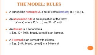 THE MODEL: RULES
 A transaction t contains X, a set of items (itemset) in I, if X  t.
 An association rule is an implication of the form:
X  Y, where X, Y  I, and X Y = 
 An itemset is a set of items.
 E.g., X = {milk, bread, cereal} is an itemset.
 A k-itemset is an itemset with k items.
 E.g., {milk, bread, cereal} is a 3-itemset
 