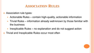 ASSOCIATION RULES
 Association rule types:
 Actionable Rules – contain high-quality, actionable information
 Trivial Rules – information already well-known by those familiar with
the business
 Inexplicable Rules – no explanation and do not suggest action
 Trivial and Inexplicable Rules occur most often
 