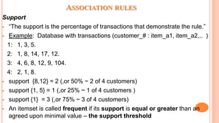 ASSOCIATION RULES
Support
 “The support is the percentage of transactions that demonstrate the rule.”
 Example: Database with transactions (customer_# : item_a1, item_a2,.. )
1: 1, 3, 5.
2: 1, 8, 14, 17, 12.
3: 4, 6, 8, 12, 9, 104.
4: 2, 1, 8.
 support {8,12} = 2 (,or 50% ~ 2 of 4 customers)
 support {1, 5} = 1 (,or 25% ~ 1 of 4 customers )
 support {1} = 3 (,or 75% ~ 3 of 4 customers)
 An itemset is called frequent if its support is equal or greater than an
agreed upon minimal value – the support threshold
 