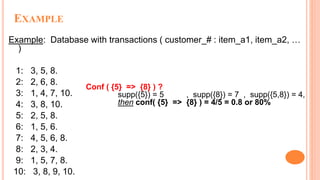 EXAMPLE
Example: Database with transactions ( customer_# : item_a1, item_a2, …
)
1: 3, 5, 8.
2: 2, 6, 8.
3: 1, 4, 7, 10.
4: 3, 8, 10.
5: 2, 5, 8.
6: 1, 5, 6.
7: 4, 5, 6, 8.
8: 2, 3, 4.
9: 1, 5, 7, 8.
10: 3, 8, 9, 10.
Conf ( {5} => {8} ) ?
supp({5}) = 5 , supp({8}) = 7 , supp({5,8}) = 4,
then conf( {5} => {8} ) = 4/5 = 0.8 or 80%
 