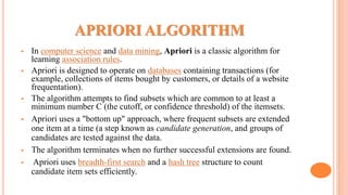 APRIORI ALGORITHM
 In computer science and data mining, Apriori is a classic algorithm for
learning association rules.
 Apriori is designed to operate on databases containing transactions (for
example, collections of items bought by customers, or details of a website
frequentation).
 The algorithm attempts to find subsets which are common to at least a
minimum number C (the cutoff, or confidence threshold) of the itemsets.
 Apriori uses a "bottom up" approach, where frequent subsets are extended
one item at a time (a step known as candidate generation, and groups of
candidates are tested against the data.
 The algorithm terminates when no further successful extensions are found.
 Apriori uses breadth-first search and a hash tree structure to count
candidate item sets efficiently.
 