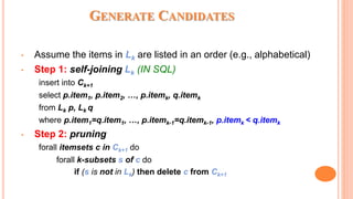 GENERATE CANDIDATES
• Assume the items in Lk are listed in an order (e.g., alphabetical)
• Step 1: self-joining Lk (IN SQL)
insert into Ck+1
select p.item1, p.item2, …, p.itemk, q.itemk
from Lk p, Lk q
where p.item1=q.item1, …, p.itemk-1=q.itemk-1, p.itemk < q.itemk
• Step 2: pruning
forall itemsets c in Ck+1 do
forall k-subsets s of c do
if (s is not in Lk) then delete c from Ck+1
 