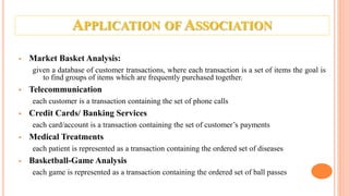 APPLICATION OF ASSOCIATION
 Market Basket Analysis:
given a database of customer transactions, where each transaction is a set of items the goal is
to find groups of items which are frequently purchased together.
 Telecommunication
each customer is a transaction containing the set of phone calls
 Credit Cards/ Banking Services
each card/account is a transaction containing the set of customer’s payments
 Medical Treatments
each patient is represented as a transaction containing the ordered set of diseases
 Basketball-Game Analysis
each game is represented as a transaction containing the ordered set of ball passes
 